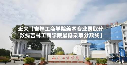 近来【吉林工商学院美术专业录取分数线吉林工商学院最低录取分数线】