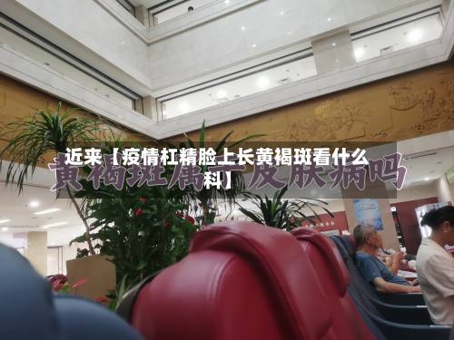 近来【疫情杠精脸上长黄褐斑看什么科】-第1张图片