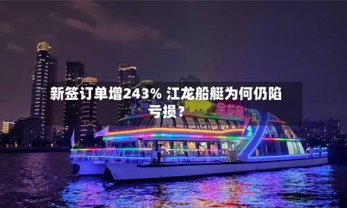 新签订单增243% 江龙船艇为何仍陷亏损?-第3张图片
