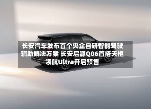 长安汽车发布首个央企自研智能驾驶辅助解决方案 长安启源Q06首搭天枢领航Ultra开启预售-第1张图片