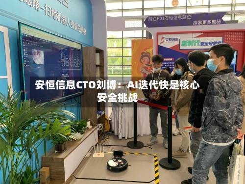 安恒信息CTO刘博:AI迭代快是核心安全挑战-第1张图片