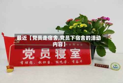 最近【党员走宿舍,党员下宿舍的活动内容】-第1张图片