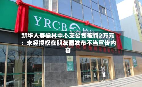 新华人寿榆林中心支公司被罚2万元:未经授权在朋友圈发布不当宣传内容-第1张图片