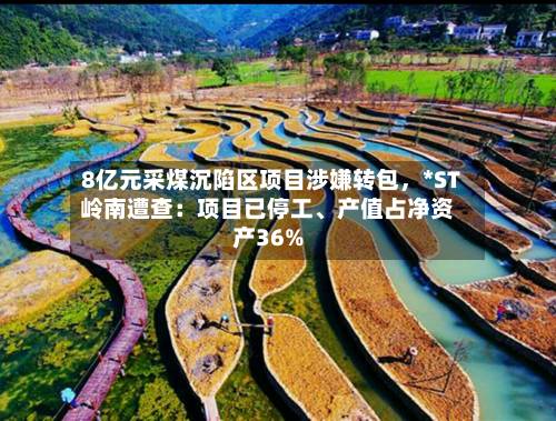 8亿元采煤沉陷区项目涉嫌转包，*ST岭南遭查：项目已停工、产值占净资产36%