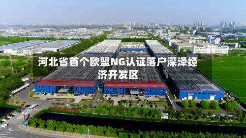 河北省首个欧盟NG认证落户深泽经济开发区-第2张图片