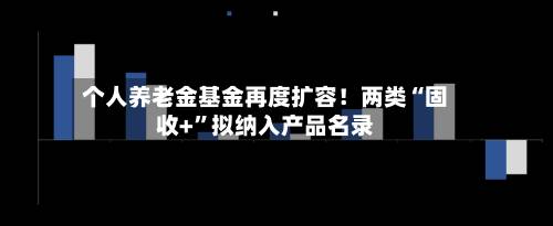 个人养老金基金再度扩容！两类“固收+”拟纳入产品名录