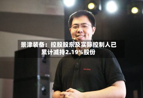 景津装备：控股股东及实际控制人已累计减持2.19%股份-第3张图片