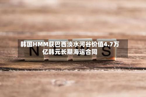 韩国HMM获巴西淡水河谷价值4.7万亿韩元长期海运合同-第3张图片
