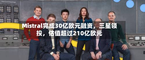 Mistral完成30亿欧元融资，三星领投，估值超过210亿欧元-第3张图片