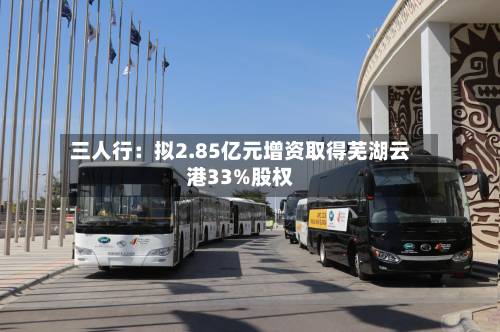 三人行:拟2.85亿元增资取得芜湖云港33%股权-第3张图片