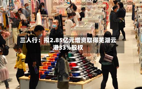 三人行:拟2.85亿元增资取得芜湖云港33%股权-第2张图片