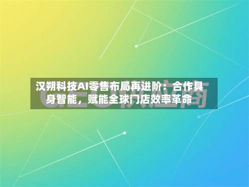 汉朔科技AI零售布局再进阶：合作具身智能，赋能全球门店效率革命-第3张图片