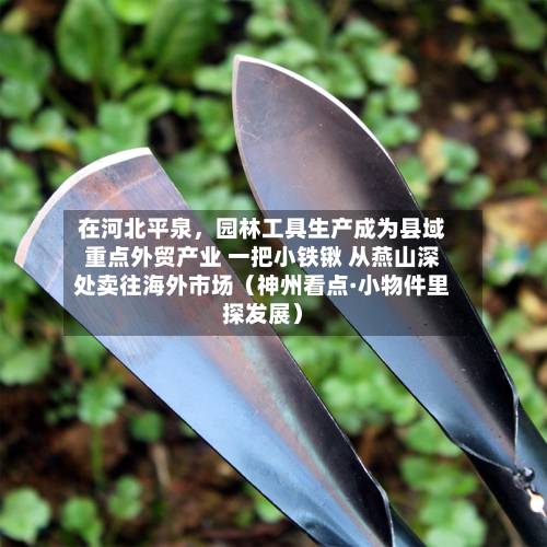 在河北平泉	，园林工具生产成为县域重点外贸产业 一把小铁锹 从燕山深处卖往海外市场（神州看点·小物件里探发展）-第3张图片