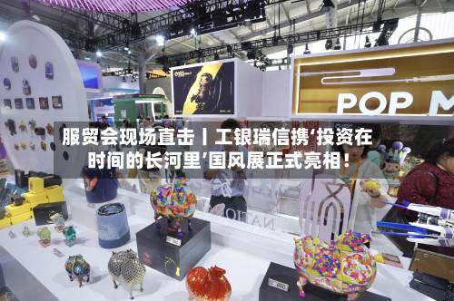 服贸会现场直击丨工银瑞信携‘投资在时间的长河里’国风展正式亮相！-第2张图片