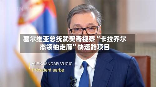塞尔维亚总统武契奇视察“卡拉乔尔杰领袖走廊”快速路项目-第3张图片